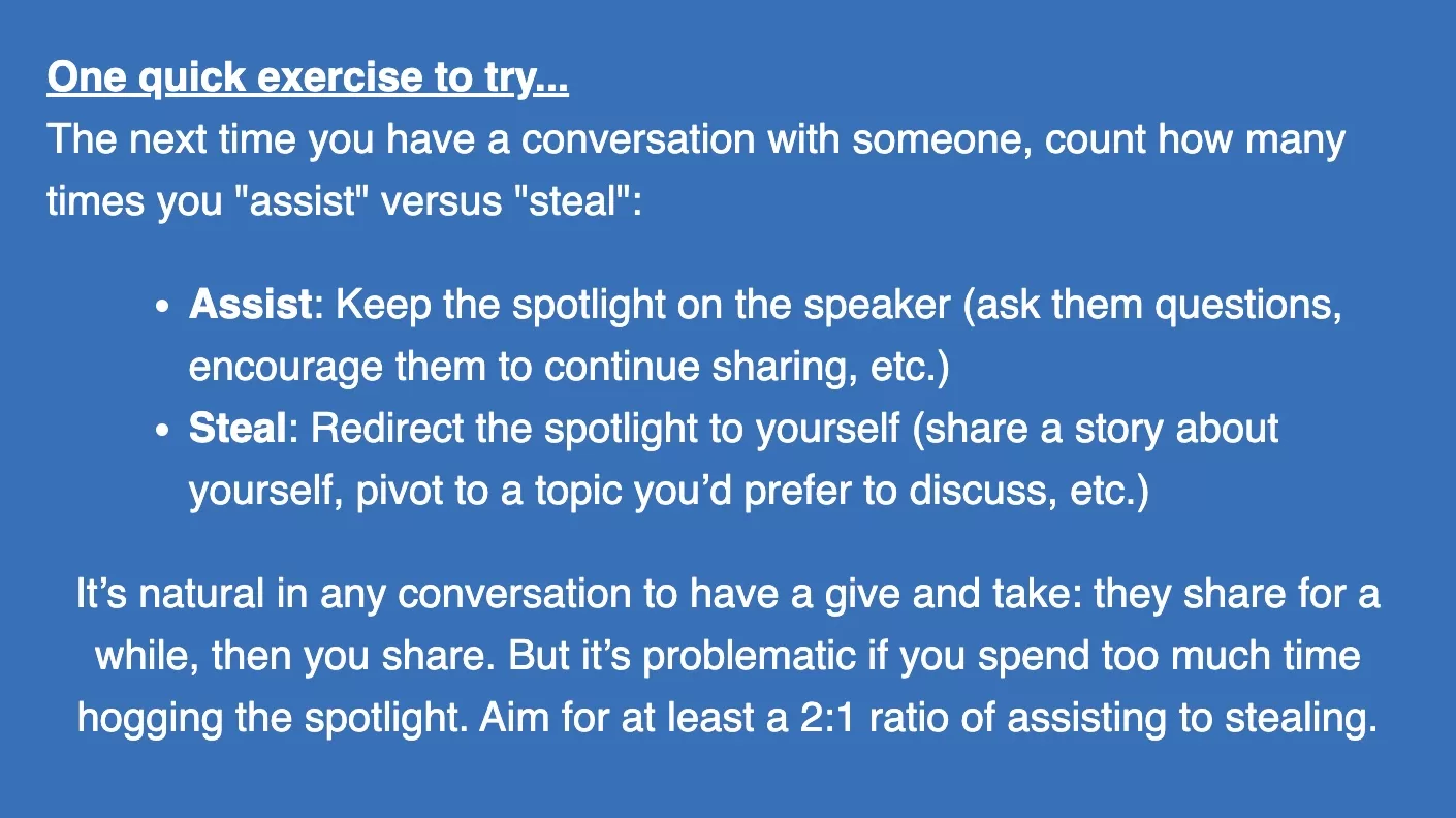 The next time you have a conversation with someone, count how many times you "assist" versus "steal". (1) To Assist means to keep the spotlight on the speaker (ask them questions, encourage them to continue sharing, etc.) (2) To steal means to redirect the spotlight to yourself (share a story about yourself, pivot to a topic you'd prefer to discuss, etc.). Aim for at least a 2:1 ratio of assisting to stealing.